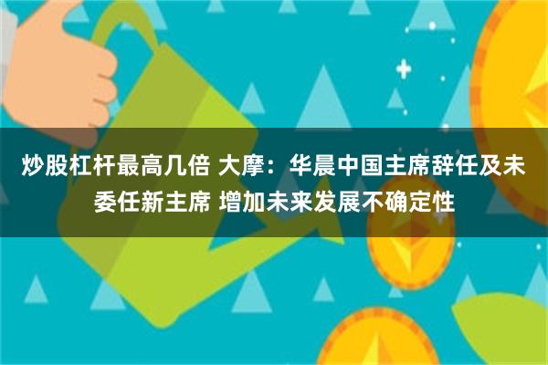 炒股杠杆最高几倍 大摩:华晨中国主席辞任及未委任新主席 增加未来发展不确定性