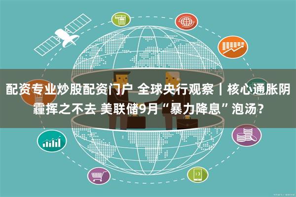 配资专业炒股配资门户 全球央行观察｜核心通胀阴霾挥之不去 美联储9月“暴力降息”泡汤？