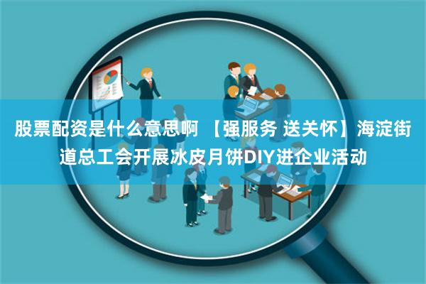 股票配资是什么意思啊 【强服务 送关怀】海淀街道总工会开展冰皮月饼DIY进企业活动