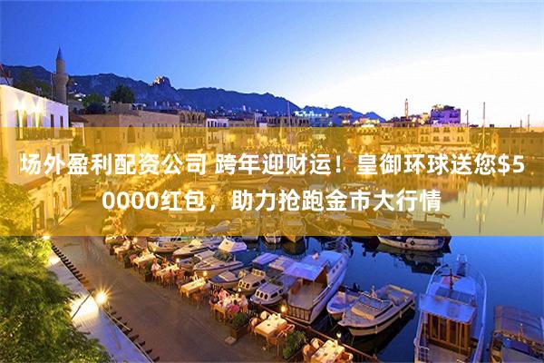 场外盈利配资公司 跨年迎财运！皇御环球送您$50000红包，助力抢跑金市大行情