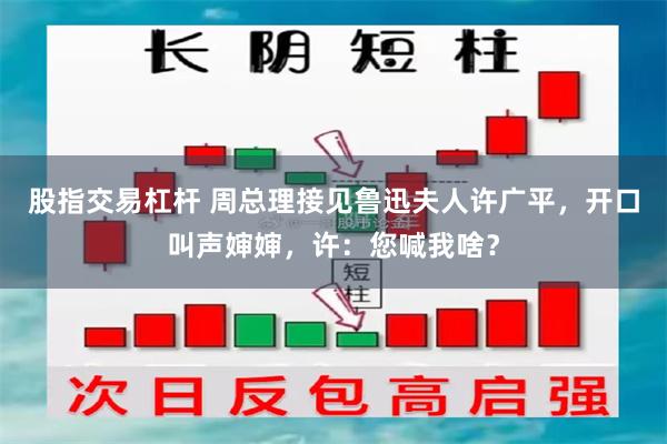 股指交易杠杆 周总理接见鲁迅夫人许广平，开口叫声婶婶，许：您喊我啥？