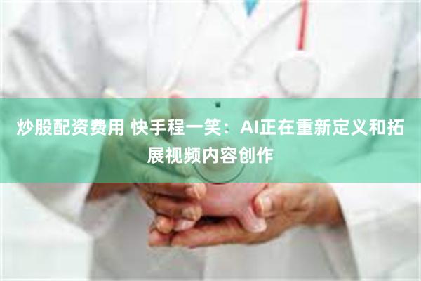 炒股配资费用 快手程一笑：AI正在重新定义和拓展视频内容创作