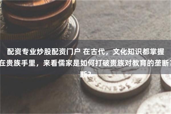 配资专业炒股配资门户 在古代，文化知识都掌握在贵族手里，来看儒家是如何打破贵族对教育的垄断？
