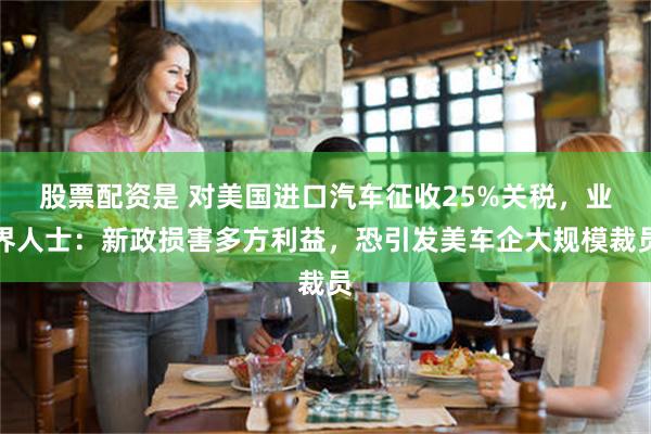 股票配资是 对美国进口汽车征收25%关税，业界人士：新政损害多方利益，恐引发美车企大规模裁员