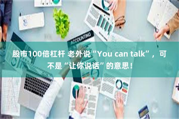 股市100倍杠杆 老外说“You can talk”，可不是“让你说话”的意思！