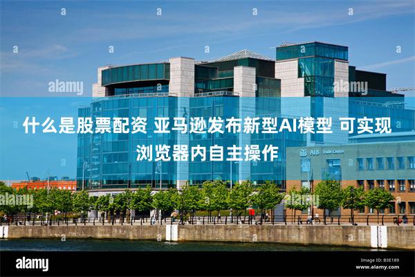 什么是股票配资 亚马逊发布新型AI模型 可实现浏览器内自主操作