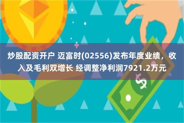 炒股配资开户 迈富时(02556)发布年度业绩，收入及毛利双增长 经调整净利润7921.2万元