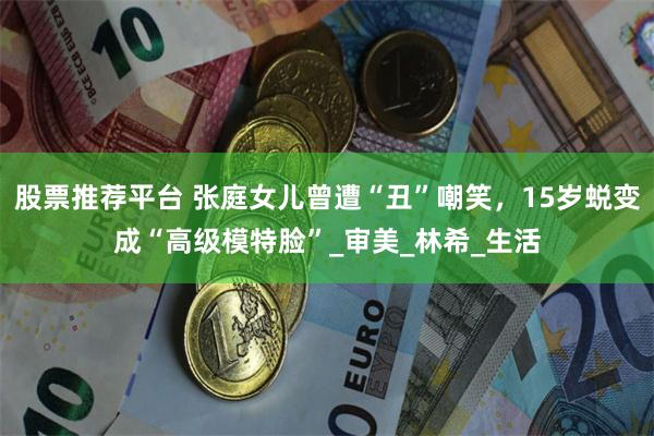 股票推荐平台 张庭女儿曾遭“丑”嘲笑，15岁蜕变成“高级模特脸”_审美_林希_生活