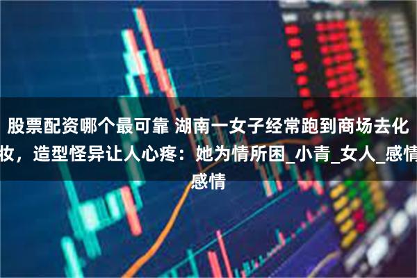 股票配资哪个最可靠 湖南一女子经常跑到商场去化妆，造型怪异让人心疼：她为情所困_小青_女人_感情