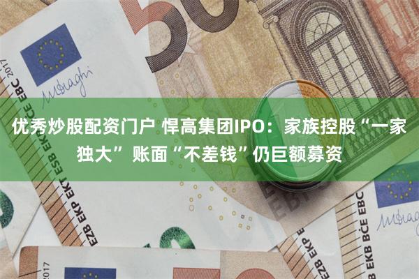 优秀炒股配资门户 悍高集团IPO：家族控股“一家独大” 账面“不差钱”仍巨额募资
