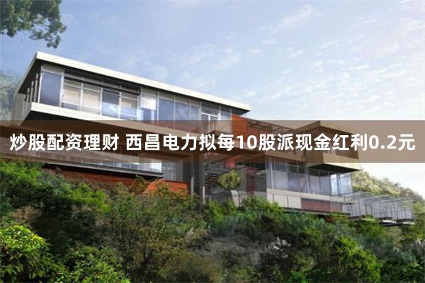炒股配资理财 西昌电力拟每10股派现金红利0.2元