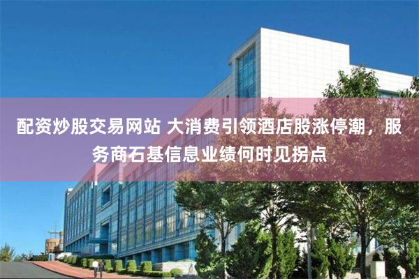 配资炒股交易网站 大消费引领酒店股涨停潮，服务商石基信息业绩何时见拐点