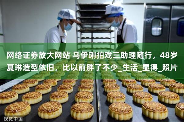 网络证劵放大网站 马伊琍拍戏三助理随行，48岁夏琳造型依旧，比以前胖了不少_生活_显得_照片