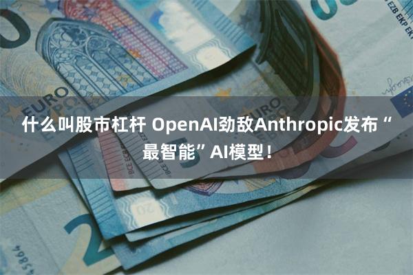 什么叫股市杠杆 OpenAI劲敌Anthropic发布“最智能”AI模型！