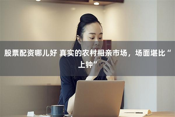 股票配资哪儿好 真实的农村相亲市场，场面堪比“上钟”