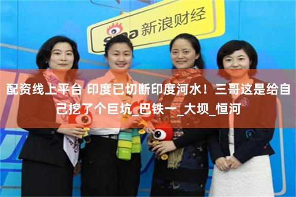 配资线上平台 印度已切断印度河水！三哥这是给自己挖了个巨坑_巴铁一_大坝_恒河