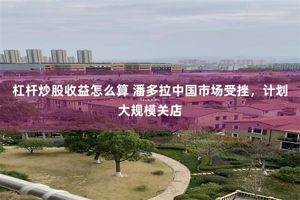 杠杆炒股收益怎么算 潘多拉中国市场受挫，计划大规模关店