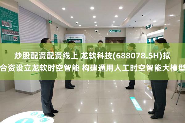 炒股配资配资线上 龙软科技(688078.SH)拟合资设立龙软时空智能 构建通用人工时空智能大模型