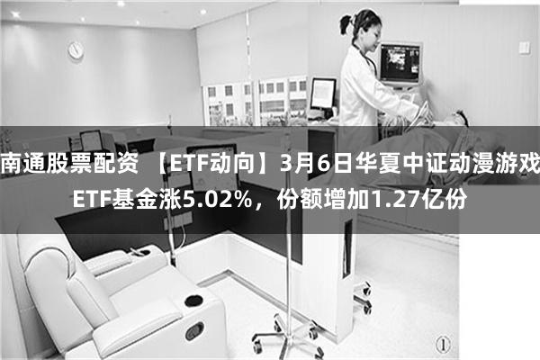 南通股票配资 【ETF动向】3月6日华夏中证动漫游戏ETF基金涨5.02%，份额增加1.27亿份