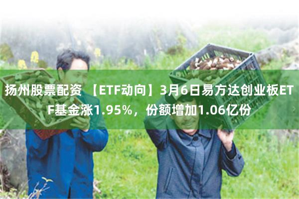 扬州股票配资 【ETF动向】3月6日易方达创业板ETF基金涨1.95%，份额增加1.06亿份