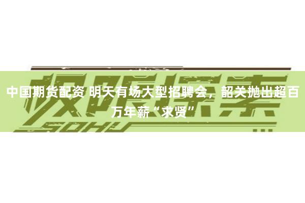 中国期货配资 明天有场大型招聘会，韶关抛出超百万年薪“求贤”