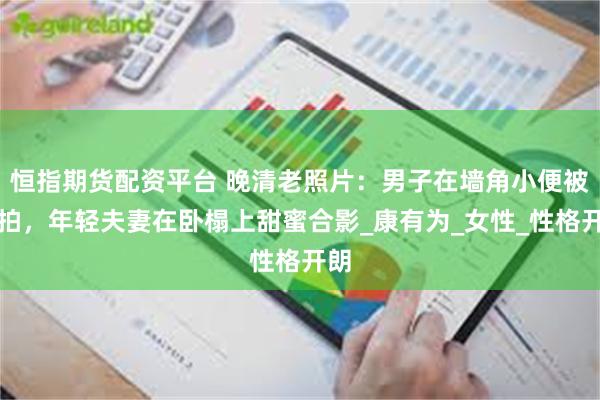 恒指期货配资平台 晚清老照片：男子在墙角小便被抓拍，年轻夫妻在卧榻上甜蜜合影_康有为_女性_性格开朗