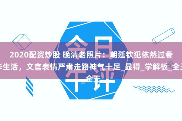2020配资炒股 晚清老照片：朝廷钦犯依然过奢华生活，文官表情严肃走路神气十足_显得_学解板_全无