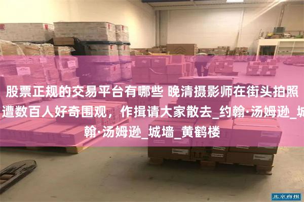 股票正规的交易平台有哪些 晚清摄影师在街头拍照片不容易，遭数百人好奇围观，作揖请大家散去_约翰·汤姆逊_城墙_黄鹤楼