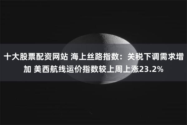 十大股票配资网站 海上丝路指数：关税下调需求增加 美西航线运价指数较上周上涨23.2%