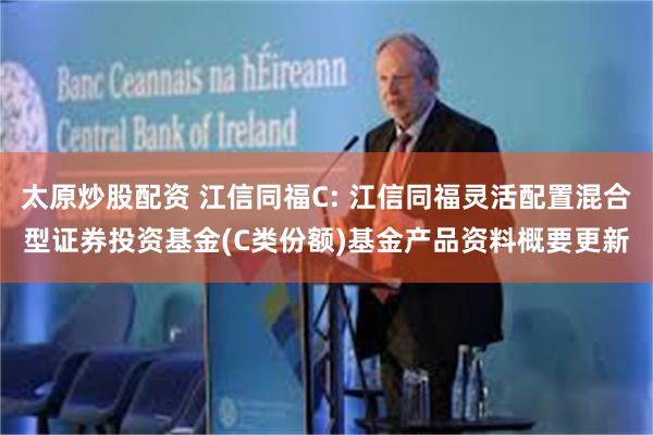 太原炒股配资 江信同福C: 江信同福灵活配置混合型证券投资基金(C类份额)基金产品资料概要更新