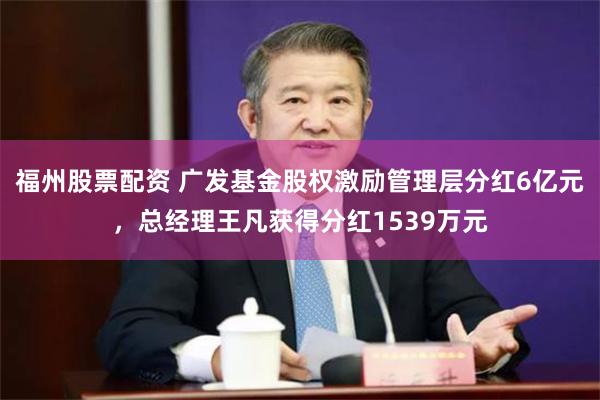 福州股票配资 广发基金股权激励管理层分红6亿元，总经理王凡获得分红1539万元