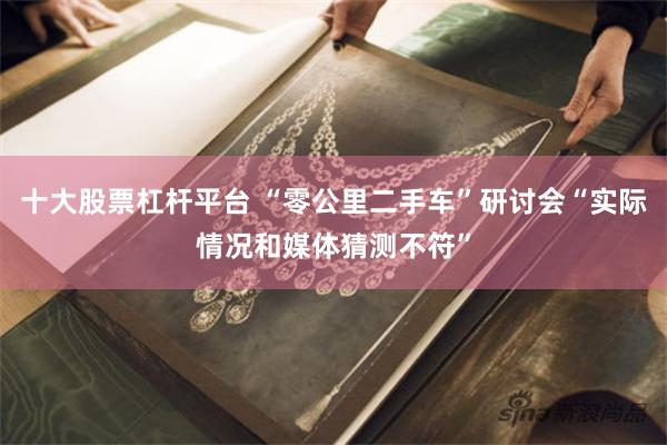 十大股票杠杆平台 “零公里二手车”研讨会“实际情况和媒体猜测不符”