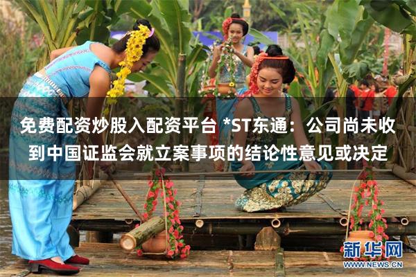 免费配资炒股入配资平台 *ST东通：公司尚未收到中国证监会就立案事项的结论性意见或决定