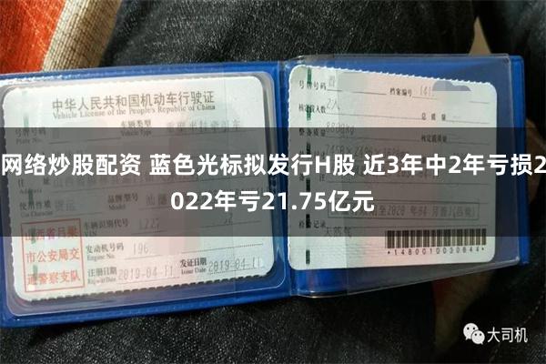 网络炒股配资 蓝色光标拟发行H股 近3年中2年亏损2022年亏21.75亿元