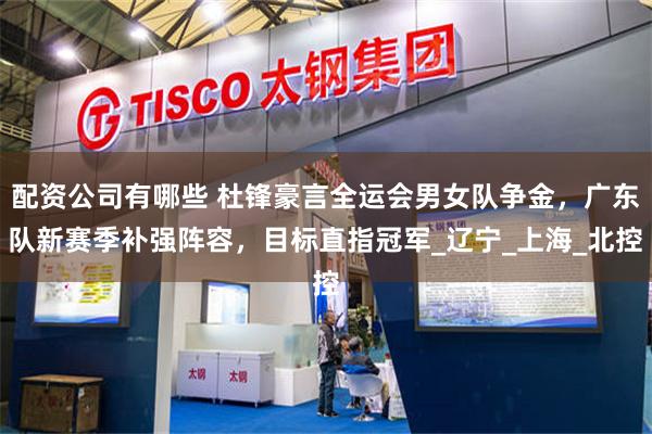配资公司有哪些 杜锋豪言全运会男女队争金，广东队新赛季补强阵容，目标直指冠军_辽宁_上海_北控