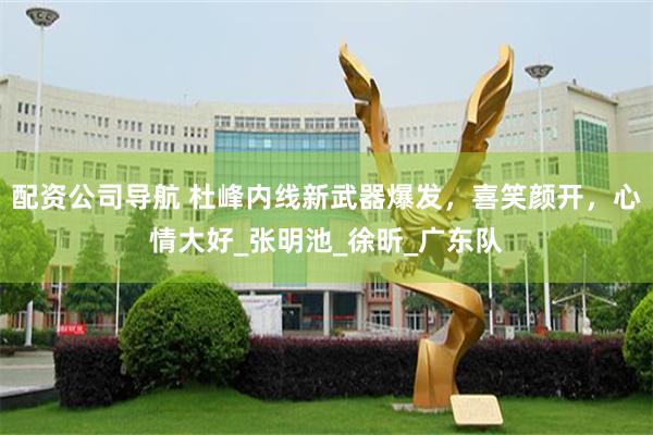 配资公司导航 杜峰内线新武器爆发，喜笑颜开，心情大好_张明池_徐昕_广东队