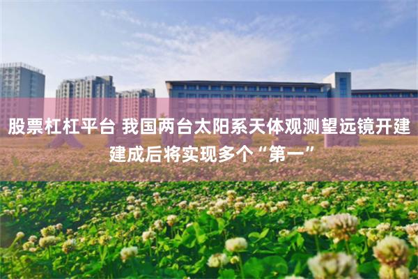 股票杠杠平台 我国两台太阳系天体观测望远镜开建 建成后将实现多个“第一”
