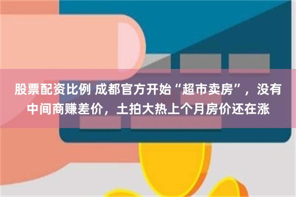 股票配资比例 成都官方开始“超市卖房”，没有中间商赚差价，土拍大热上个月房价还在涨