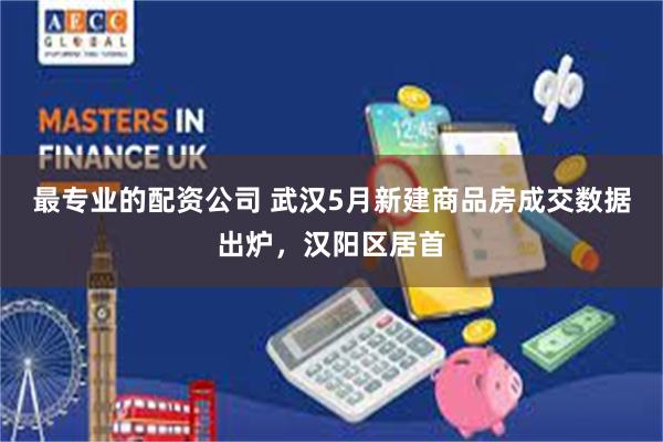 最专业的配资公司 武汉5月新建商品房成交数据出炉，汉阳区居首