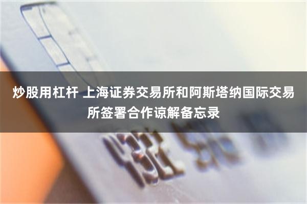 炒股用杠杆 上海证券交易所和阿斯塔纳国际交易所签署合作谅解备忘录