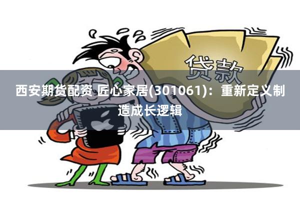 西安期货配资 匠心家居(301061)：重新定义制造成长逻辑