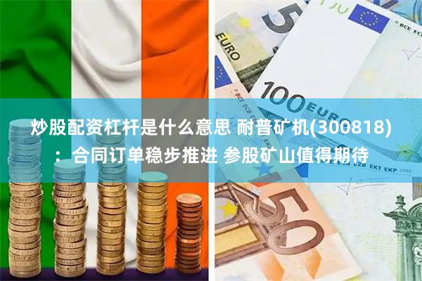 炒股配资杠杆是什么意思 耐普矿机(300818)：合同订单稳步推进 参股矿山值得期待