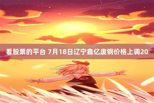 看股票的平台 7月18日辽宁鑫亿废钢价格上调20