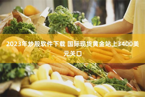 2023年炒股软件下载 国际现货黄金站上3400美元关口