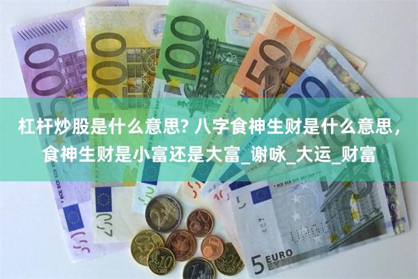 杠杆炒股是什么意思? 八字食神生财是什么意思，食神生财是小富还是大富_谢咏_大运_财富