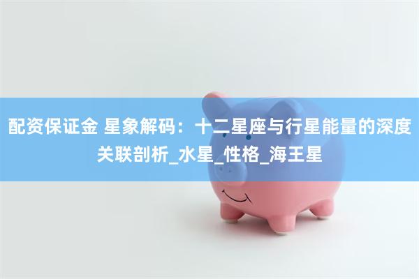 配资保证金 星象解码：十二星座与行星能量的深度关联剖析_水星_性格_海王星