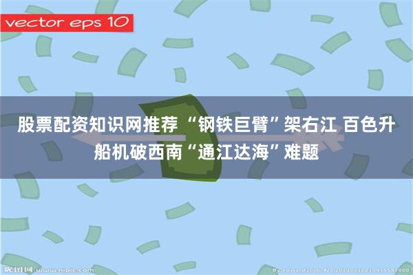 股票配资知识网推荐 “钢铁巨臂”架右江 百色升船机破西南“通江达海”难题
