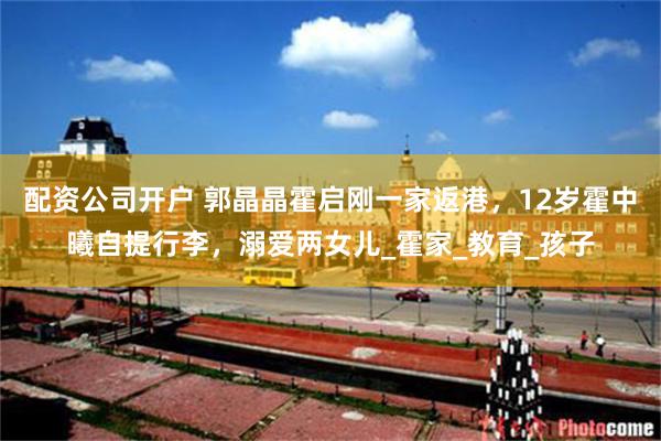 配资公司开户 郭晶晶霍启刚一家返港，12岁霍中曦自提行李，溺爱两女儿_霍家_教育_孩子