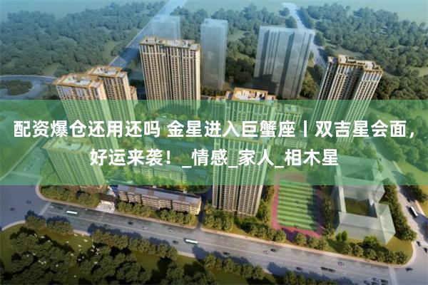 配资爆仓还用还吗 金星进入巨蟹座丨双吉星会面，好运来袭！_情感_家人_相木星