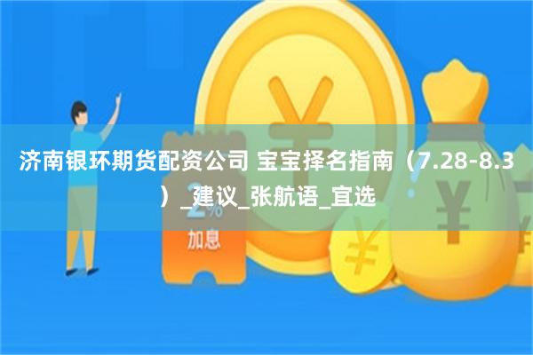 济南银环期货配资公司 宝宝择名指南（7.28-8.3）_建议_张航语_宜选